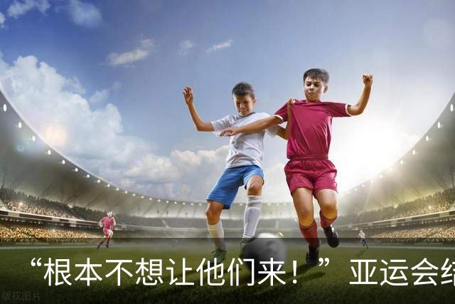 “根本不想让他们来！”亚运会结束后，组委会主席言论引发争议