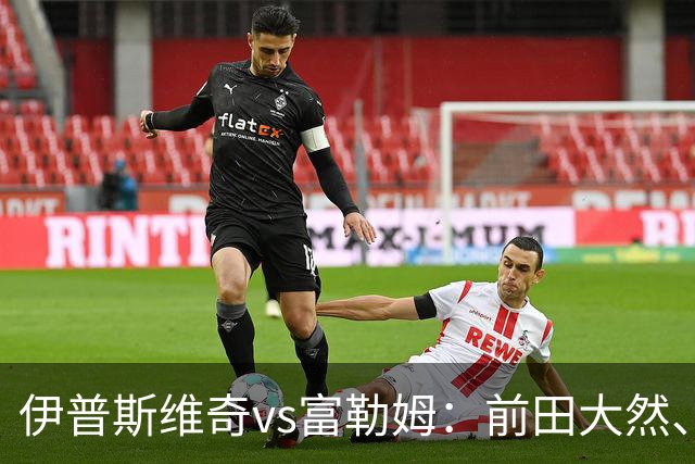 伊普斯维奇vs富勒姆：前田大然、弗洛伦蒂诺-路易斯首发，莱诺、贡萨洛-加西亚出战