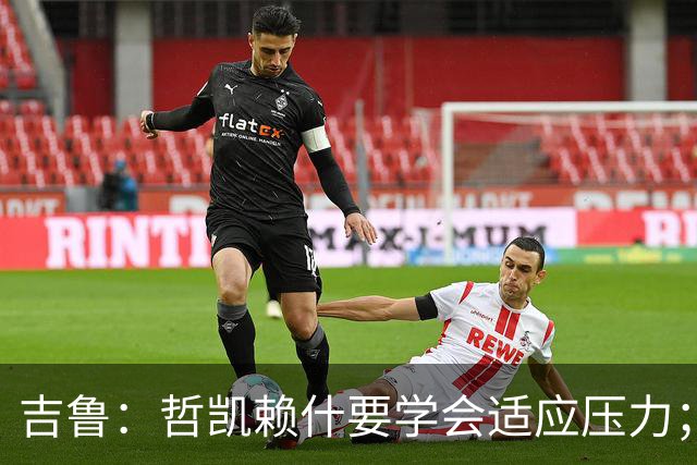 吉鲁：哲凯赖什要学会适应压力；一直珍藏着在阿森纳的回忆