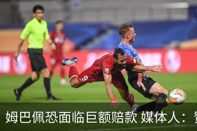 姆巴佩恐面临巨额赔款 媒体人：赞助商只能解约表达愤慨 很难索赔