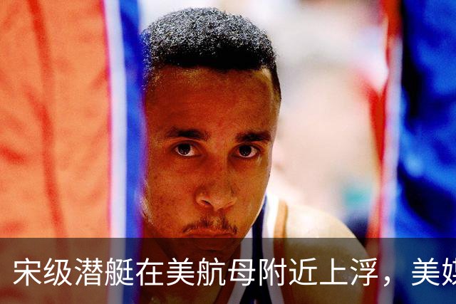 宋级潜艇在美航母附近上浮，美媒：这是中国海军由弱变强的分水岭