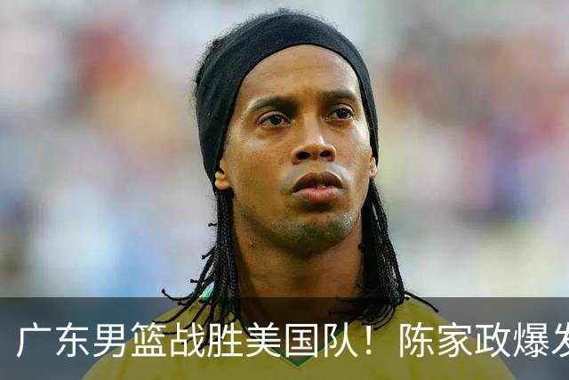 广东男篮战胜美国队！陈家政爆发，周鹏7分徐杰6分，新外援很亮眼