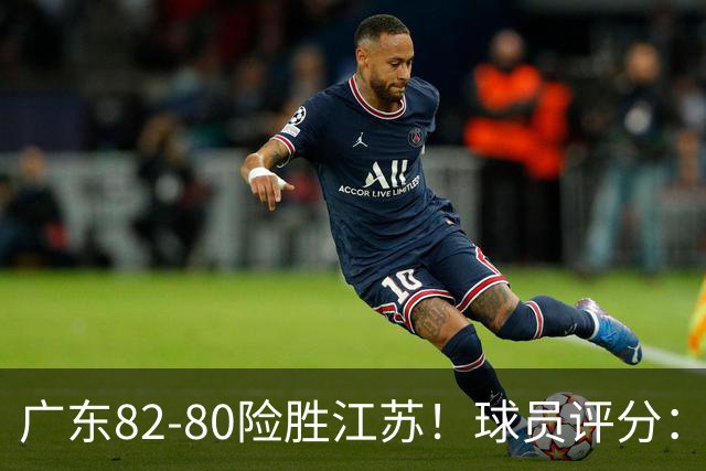 广东82-80险胜江苏！球员评分：4人满分，3人良好，3人不合格