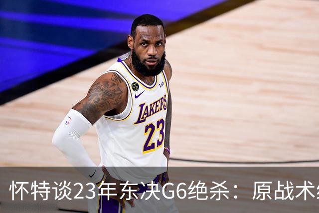 怀特谈23年东决G6绝杀：原战术给双探花设计的 最后球落到我手里