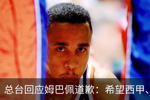 总台回应姆巴佩道歉：希望西甲、皇马和姆巴佩本人切实从中吸取教训，痛改前非