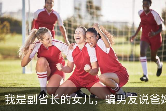 我是副省长的女儿，骗男友说爸妈是教书的，去他家吃饭主座竟坐着省委书记，他微微一笑：小丫头，可把我们骗惨了
