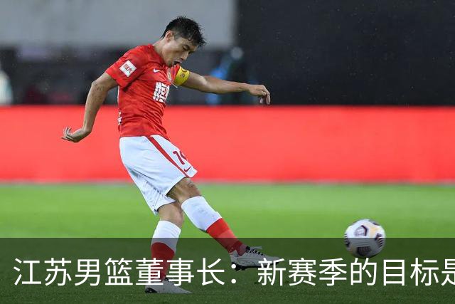 江苏男篮董事长：新赛季的目标是全力向季后赛发起冲击