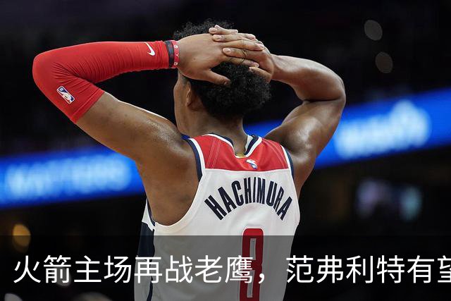 火箭主场再战老鹰，范弗利特有望复出，亚当斯继续缺阵