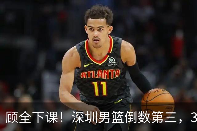 顾全下课！深圳男篮倒数第三，3场狂输125分，贺希宁躺平！