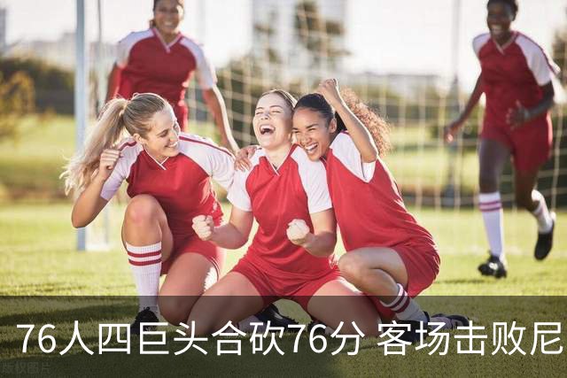 76人四巨头合砍76分 客场击败尼克斯！第三节轰11-0奠定胜局